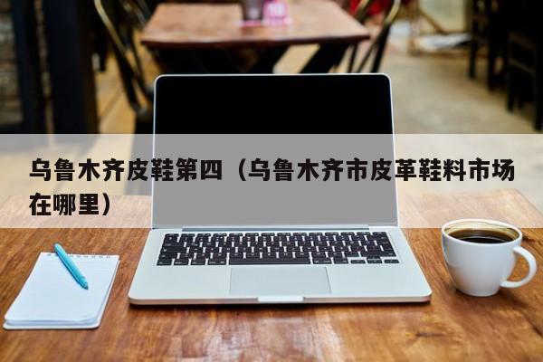 乌鲁木齐皮鞋第四（乌鲁木齐市皮革鞋料市场在哪里）