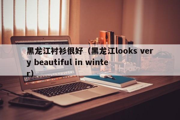 黑龙江衬衫很好（黑龙江looks very beautiful in winter）