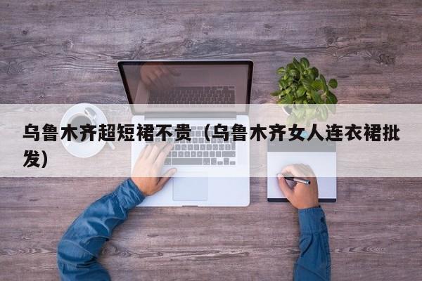 乌鲁木齐超短裙不贵（乌鲁木齐女人连衣裙批发）