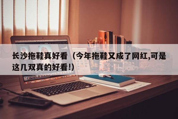 长沙拖鞋真好看（今年拖鞋又成了网红,可是这几双真的好看!）