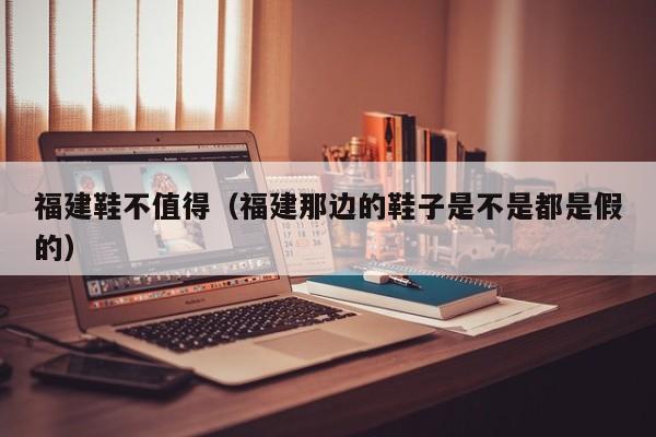 福建鞋不值得（福建那边的鞋子是不是都是假的）
