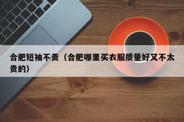 合肥短袖不贵（合肥哪里买衣服质量好又不太贵的）