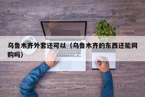 乌鲁木齐外套还可以（乌鲁木齐的东西还能网购吗）