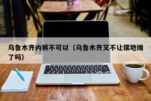 乌鲁木齐内裤不可以（乌鲁木齐又不让摆地摊了吗）