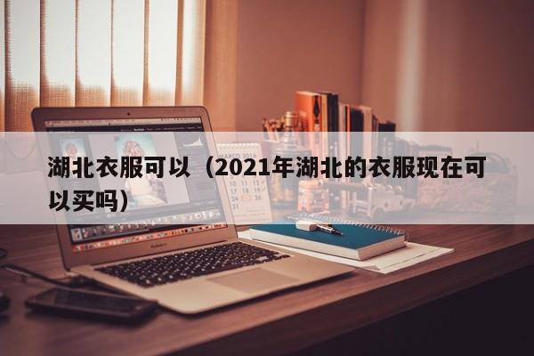 湖北衣服可以（2021年湖北的衣服现在可以买吗）