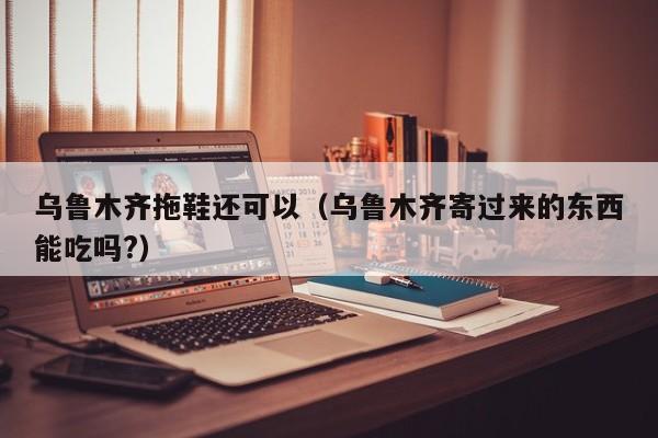 乌鲁木齐拖鞋还可以（乌鲁木齐寄过来的东西能吃吗?）