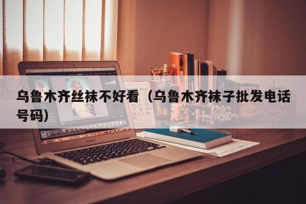 乌鲁木齐丝袜不好看（乌鲁木齐袜子批发电话号码）