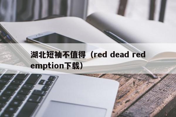 湖北短袖不值得（red dead redemption下载）