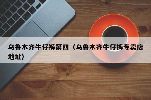 乌鲁木齐牛仔裤第四（乌鲁木齐牛仔裤专卖店地址）