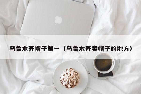 乌鲁木齐帽子第一（乌鲁木齐卖帽子的地方）