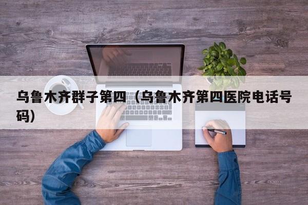 乌鲁木齐群子第四（乌鲁木齐第四医院电话号码）