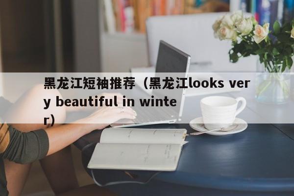 黑龙江短袖推荐（黑龙江looks very beautiful in winter）