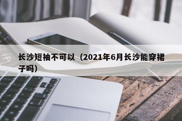 长沙短袖不可以（2021年6月长沙能穿裙子吗）