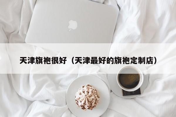 天津旗袍很好（天津最好的旗袍定制店）
