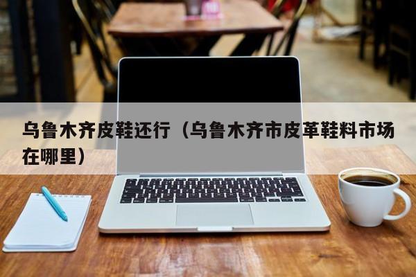 乌鲁木齐皮鞋还行（乌鲁木齐市皮革鞋料市场在哪里）