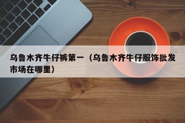 乌鲁木齐牛仔裤第一（乌鲁木齐牛仔服饰批发市场在哪里）