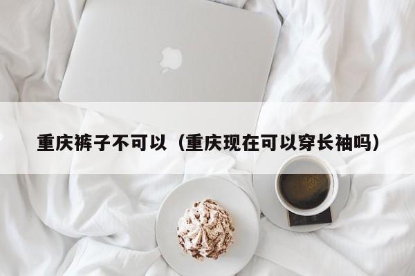 重庆裤子不可以（重庆现在可以穿长袖吗）