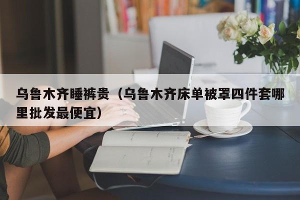 乌鲁木齐睡裤贵（乌鲁木齐床单被罩四件套哪里批发最便宜）