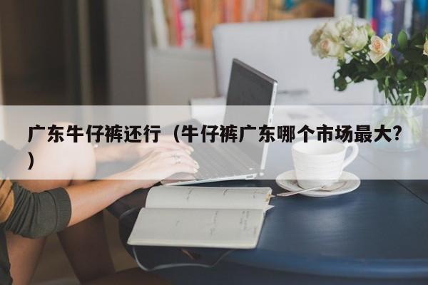 广东牛仔裤还行（牛仔裤广东哪个市场最大?）