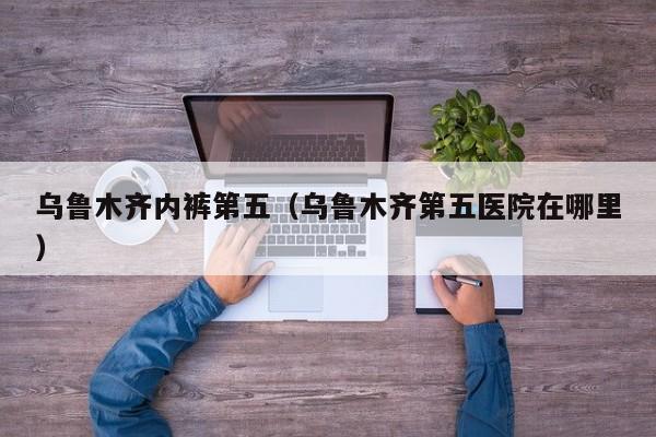 乌鲁木齐内裤第五（乌鲁木齐第五医院在哪里）