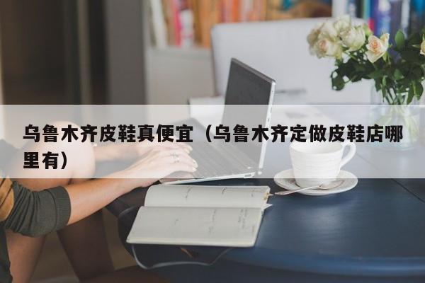 乌鲁木齐皮鞋真便宜（乌鲁木齐定做皮鞋店哪里有）