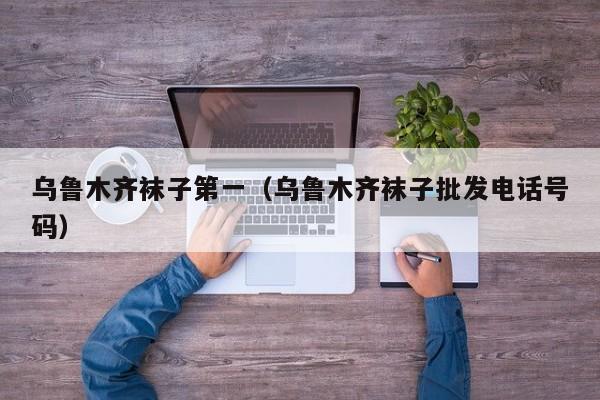 乌鲁木齐袜子第一（乌鲁木齐袜子批发电话号码）