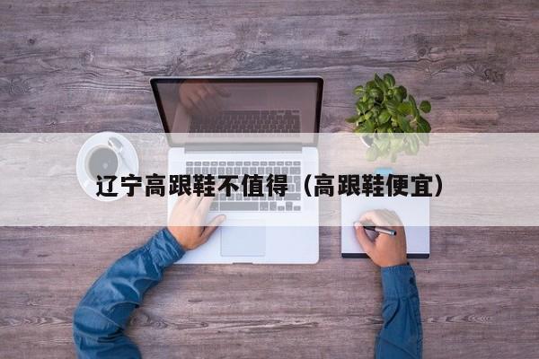 辽宁高跟鞋不值得（高跟鞋便宜）