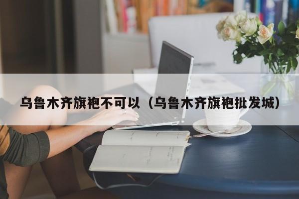 乌鲁木齐旗袍不可以（乌鲁木齐旗袍批发城）