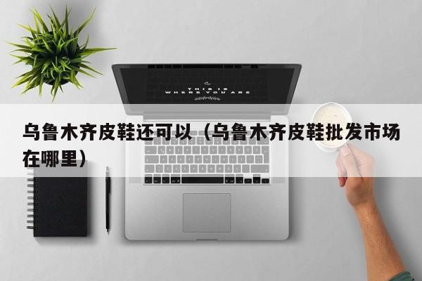 乌鲁木齐皮鞋还可以（乌鲁木齐皮鞋批发市场在哪里）