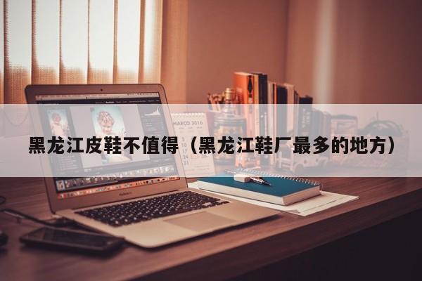 黑龙江皮鞋不值得（黑龙江鞋厂最多的地方）