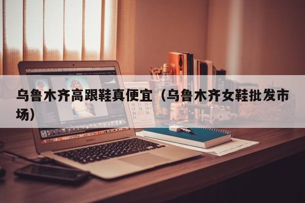 乌鲁木齐高跟鞋真便宜（乌鲁木齐女鞋批发市场）