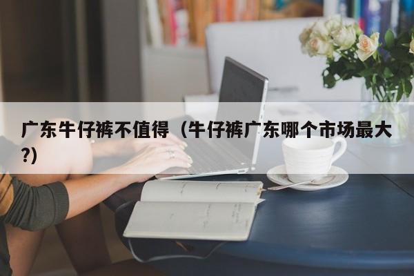 广东牛仔裤不值得（牛仔裤广东哪个市场最大?）