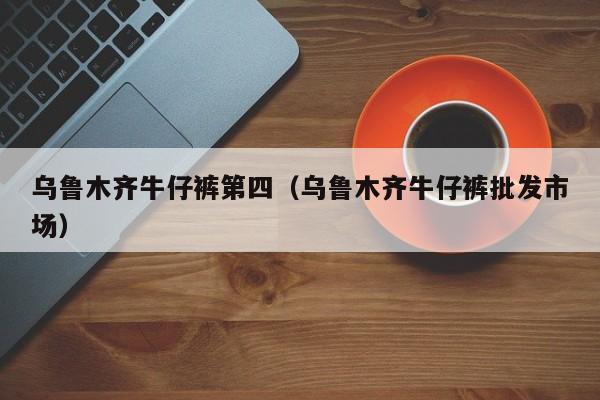 乌鲁木齐牛仔裤第四（乌鲁木齐牛仔裤批发市场）