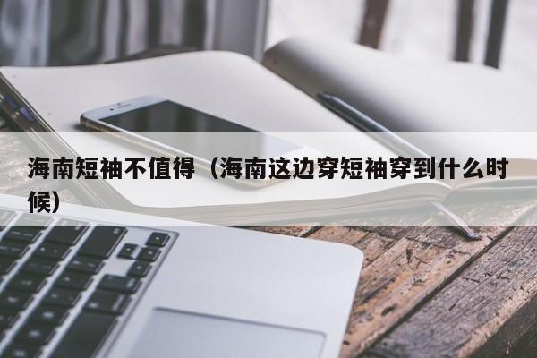 海南短袖不值得（海南这边穿短袖穿到什么时候）