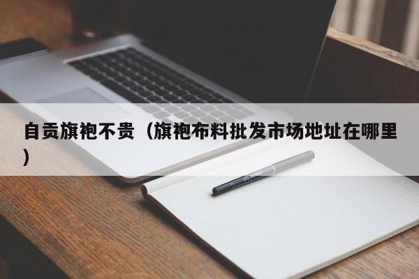 自贡旗袍不贵（旗袍布料批发市场地址在哪里）