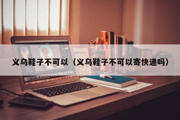 义乌鞋子不可以（义乌鞋子不可以寄快递吗）