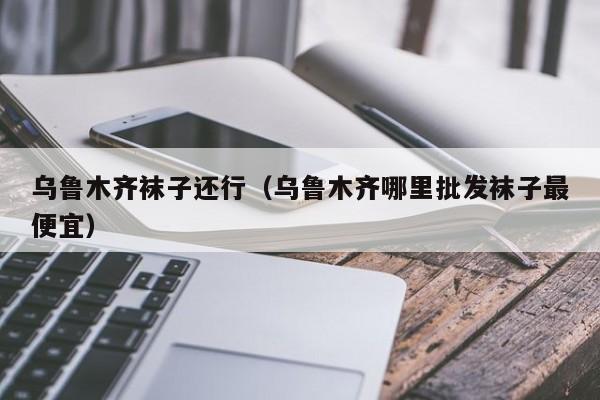 乌鲁木齐袜子还行（乌鲁木齐哪里批发袜子最便宜）