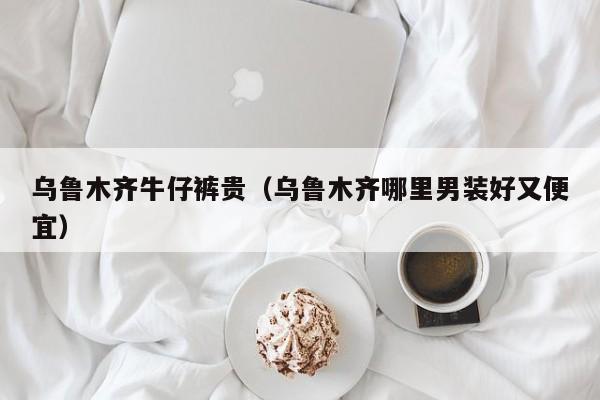 乌鲁木齐牛仔裤贵（乌鲁木齐哪里男装好又便宜）
