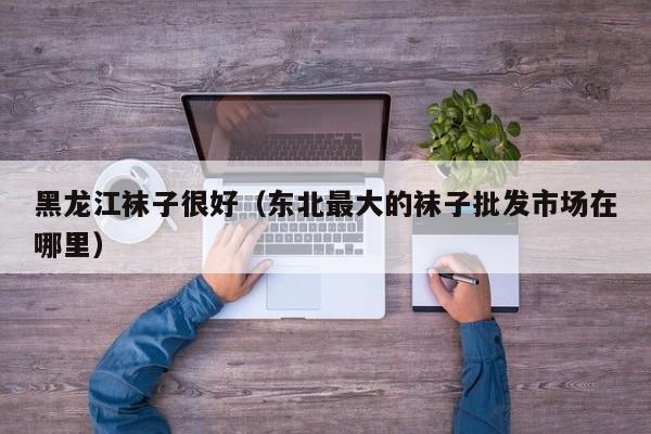 黑龙江袜子很好（东北最大的袜子批发市场在哪里）