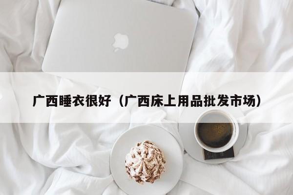 广西睡衣很好（广西床上用品批发市场）