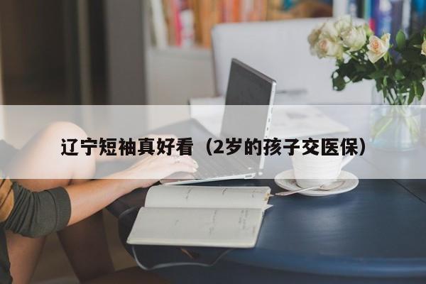 辽宁短袖真好看（2岁的孩子交医保）