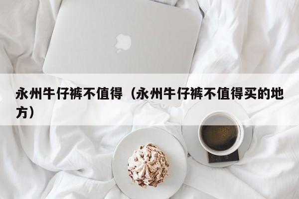 永州牛仔裤不值得（永州牛仔裤不值得买的地方）