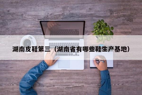 湖南皮鞋第三（湖南省有哪些鞋生产基地）