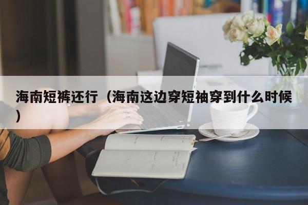 海南短裤还行（海南这边穿短袖穿到什么时候）