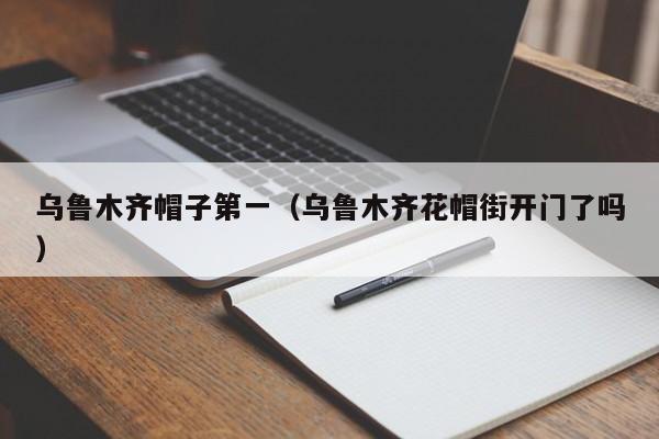乌鲁木齐帽子第一（乌鲁木齐花帽街开门了吗）