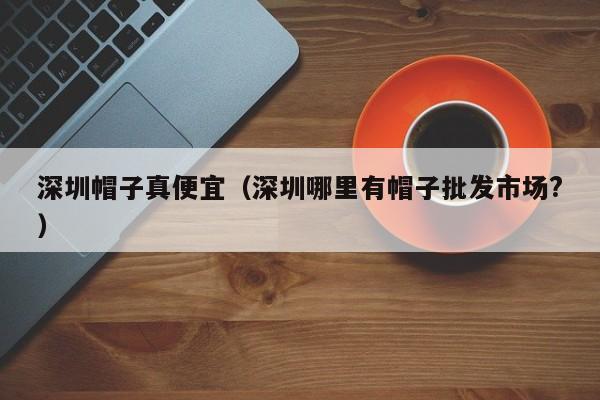 深圳帽子真便宜（深圳哪里有帽子批发市场?）