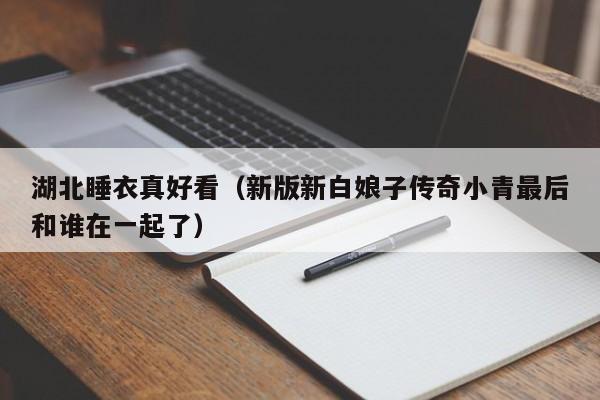 湖北睡衣真好看（新版新白娘子传奇小青最后和谁在一起了）