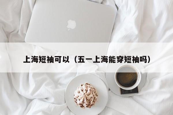 上海短袖可以（五一上海能穿短袖吗）