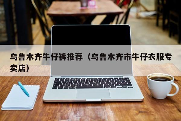乌鲁木齐牛仔裤推荐（乌鲁木齐市牛仔衣服专卖店）