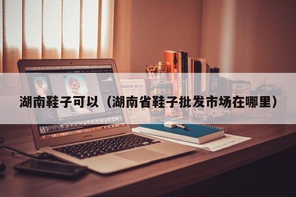 湖南鞋子可以（湖南省鞋子批发市场在哪里）